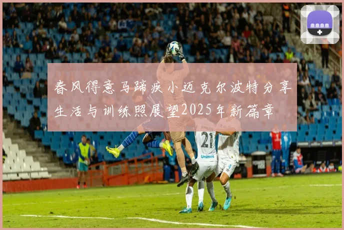 春风得意马蹄疾小迈克尔波特分享生活与训练照展望2025年新篇章