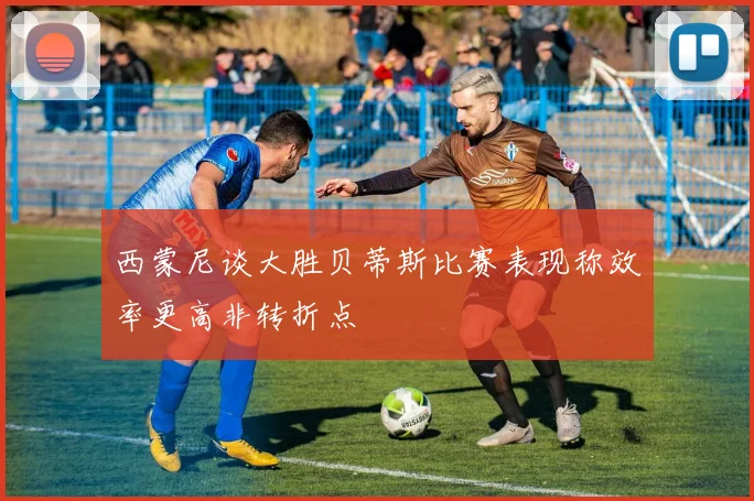 西蒙尼谈大胜贝蒂斯比赛表现称效率更高非转折点