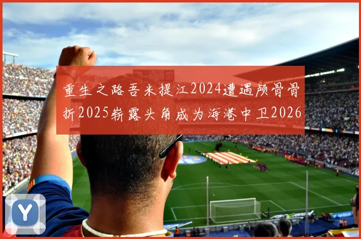 重生之路吾米提江2024遭遇颅骨骨折2025崭露头角成为海港中卫2026冲击U23冠军