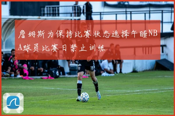 詹姆斯为保持比赛状态选择午睡NBA球员比赛日禁止训练