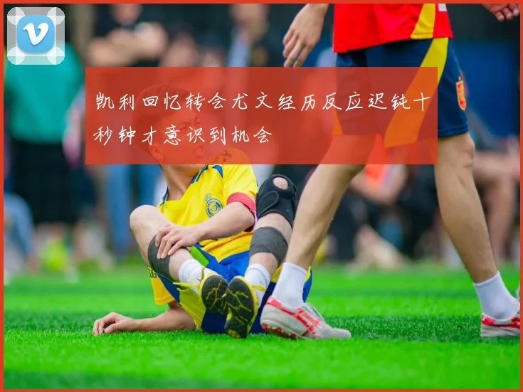 凯利回忆转会尤文经历反应迟钝十秒钟才意识到机会