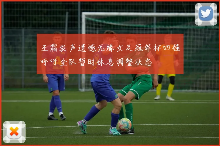 王霜发声遗憾无缘女足冠军杯四强呼吁全队暂时休息调整状态