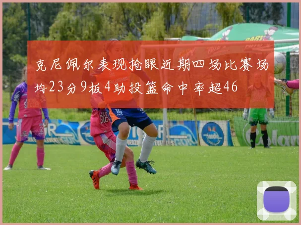 克尼佩尔表现抢眼近期四场比赛场均23分9板4助投篮命中率超46