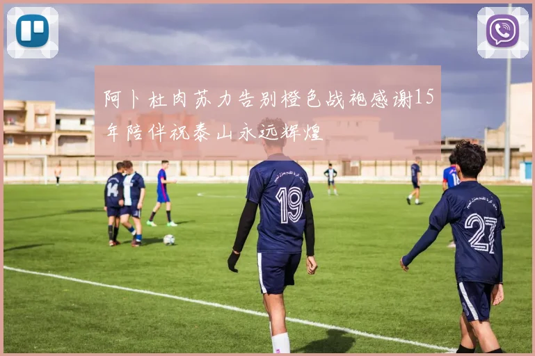 阿卜杜肉苏力告别橙色战袍感谢15年陪伴祝泰山永远辉煌