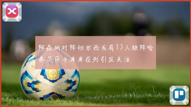 阿森纳对阵切尔西或有13人缺阵哈弗茨萨卡库库在列引发关注