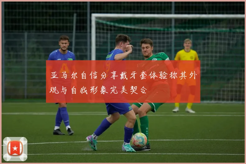 亚马尔自信分享戴牙套体验称其外观与自我形象完美契合