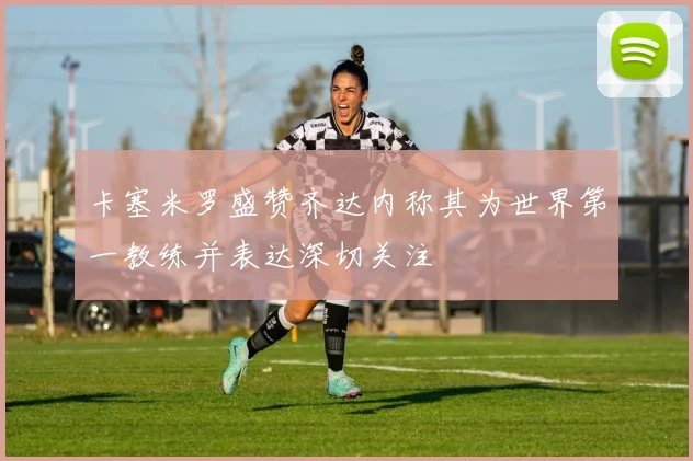卡塞米罗盛赞齐达内称其为世界第一教练并表达深切关注