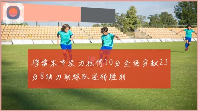 穆雷末节发力独得10分全场贡献23分8助力助球队逆转胜利