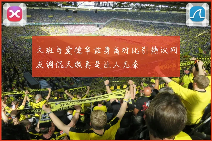 文班与爱德华兹身高对比引热议网友调侃天赋真是让人无奈