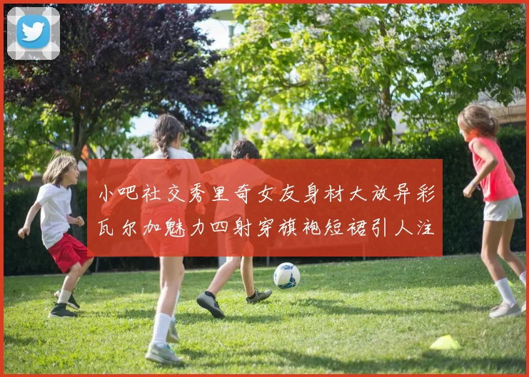 小吧社交秀里奇女友身材大放异彩瓦尔加魅力四射穿旗袍短裙引人注目