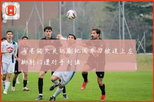 海港错失良机蒯纪闻单刀被追上左脚射门遭对手封堵