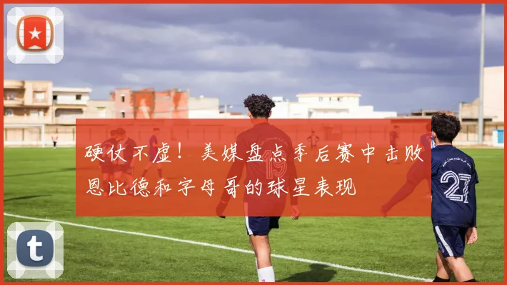 硬仗不虚！美媒盘点季后赛中击败恩比德和字母哥的球星表现