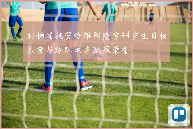 利物浦祝贺哈维阿隆索44岁生日快乐曾与球队共夺欧冠荣誉