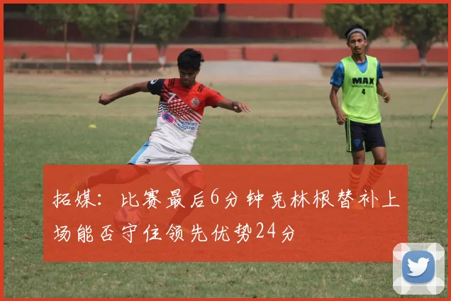 拓媒：比赛最后6分钟克林根替补上场能否守住领先优势24分