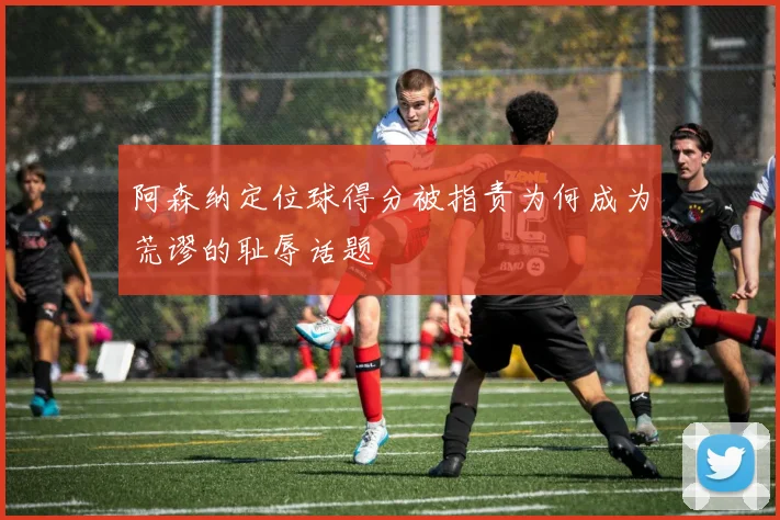 阿森纳定位球得分被指责为何成为荒谬的耻辱话题