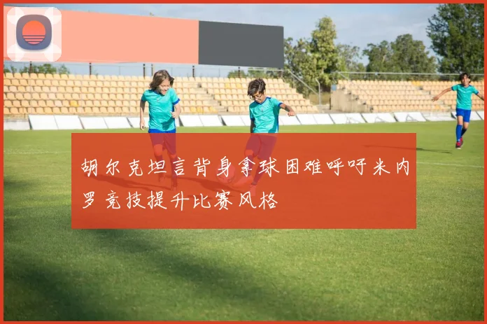 胡尔克坦言背身拿球困难呼吁米内罗竞技提升比赛风格