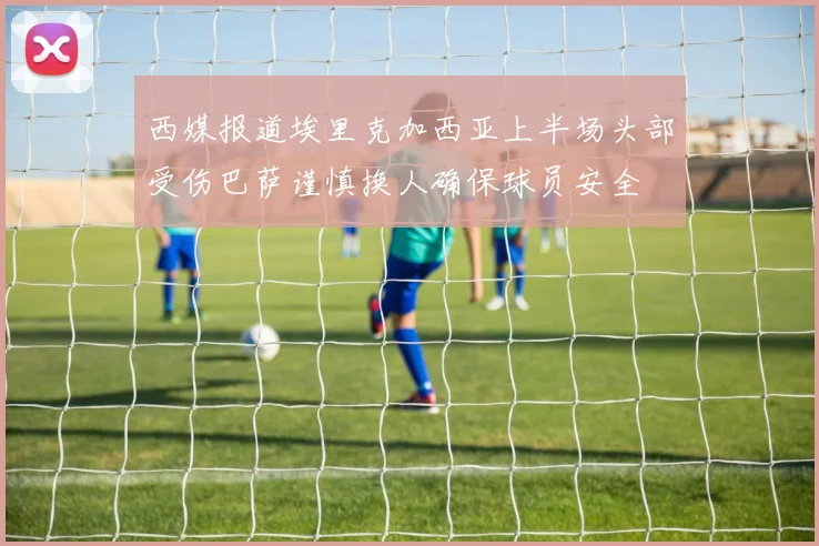 西媒报道埃里克加西亚上半场头部受伤巴萨谨慎换人确保球员安全