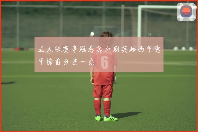 五大联赛争冠悬念加剧英超西甲意甲榜首分差一览