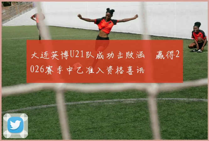 大连英博U21队成功击败涵瑀赢得2026赛季中乙准入资格喜讯