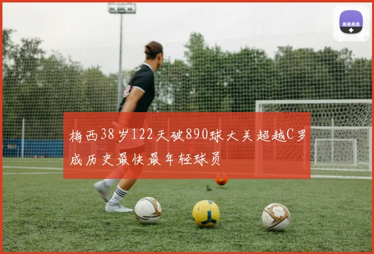梅西38岁122天破890球大关超越C罗成历史最快最年轻球员
