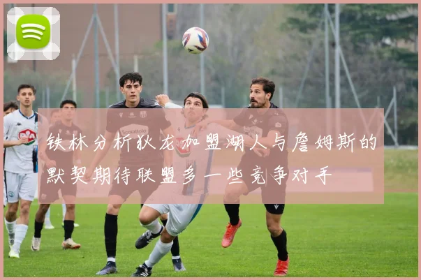 铁林分析狄龙加盟湖人与詹姆斯的默契期待联盟多一些竞争对手