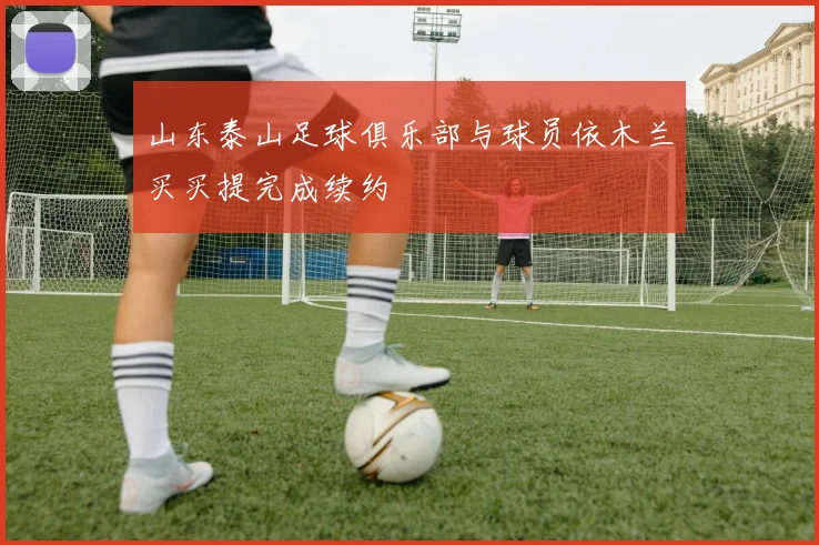 山东泰山足球俱乐部与球员依木兰买买提完成续约