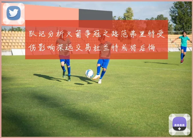 队记分析火箭争冠之路范弗里特受伤影响深远交易杜兰特或将后悔