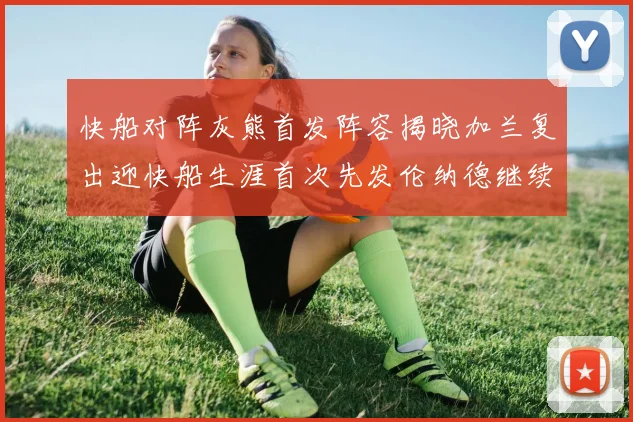 快船对阵灰熊首发阵容揭晓加兰复出迎快船生涯首次先发伦纳德继续出战