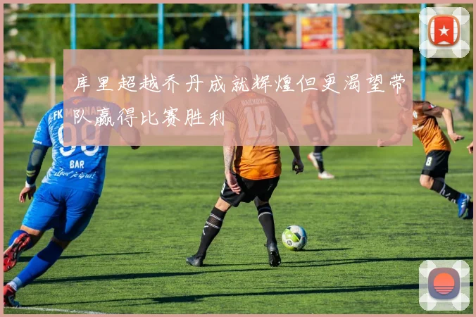 库里超越乔丹成就辉煌但更渴望带队赢得比赛胜利