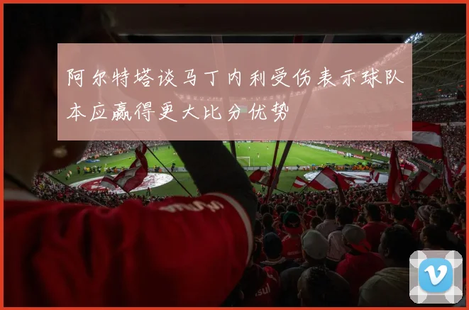 阿尔特塔谈马丁内利受伤表示球队本应赢得更大比分优势