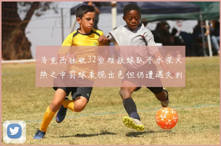 马克西独砍32分难救球队于水深火热之中罚球表现出色但仍遭遇失利