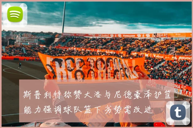斯普利特称赞大洛与尼德豪泽护筐能力强调球队篮下劣势需改进