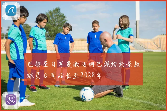 巴黎圣日耳曼激活姆巴佩续约条款球员合同延长至2028年