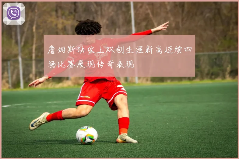 詹姆斯助攻上双创生涯新高连续四场比赛展现传奇表现