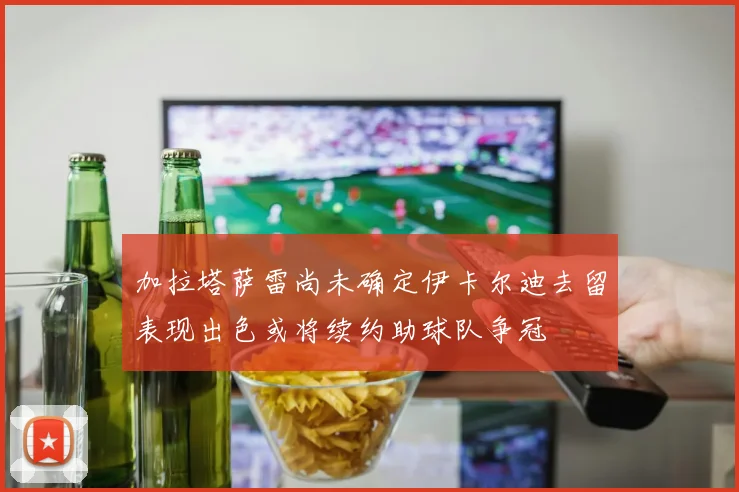 加拉塔萨雷尚未确定伊卡尔迪去留表现出色或将续约助球队争冠