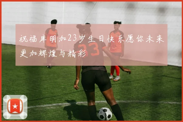 祝福库明加23岁生日快乐愿你未来更加辉煌与精彩