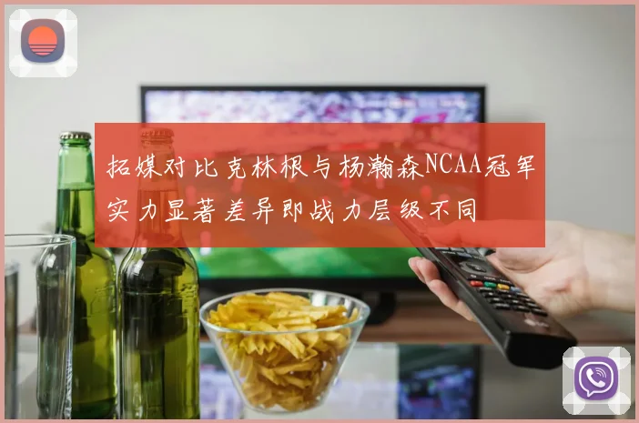 拓媒对比克林根与杨瀚森NCAA冠军实力显著差异即战力层级不同