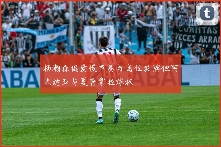 杨瀚森偏爱慢节奏与高位发牌但阿夫迪亚与夏普掌控球权