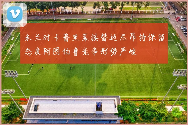 米兰对卡普里莱接替迈尼昂持保留态度阿图伯鲁竞争形势严峻
