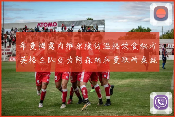 希曼揭露内维尔模仿温格饮食秘方英格兰队分为阿森纳和曼联两桌就餐