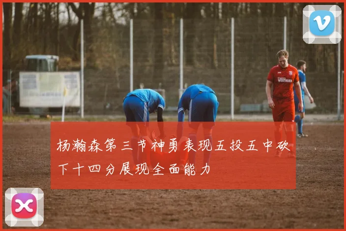 杨瀚森第三节神勇表现五投五中砍下十四分展现全面能力