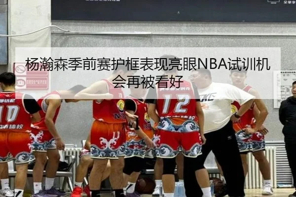 杨瀚森季前赛护框表现亮眼NBA试训机会再被看好